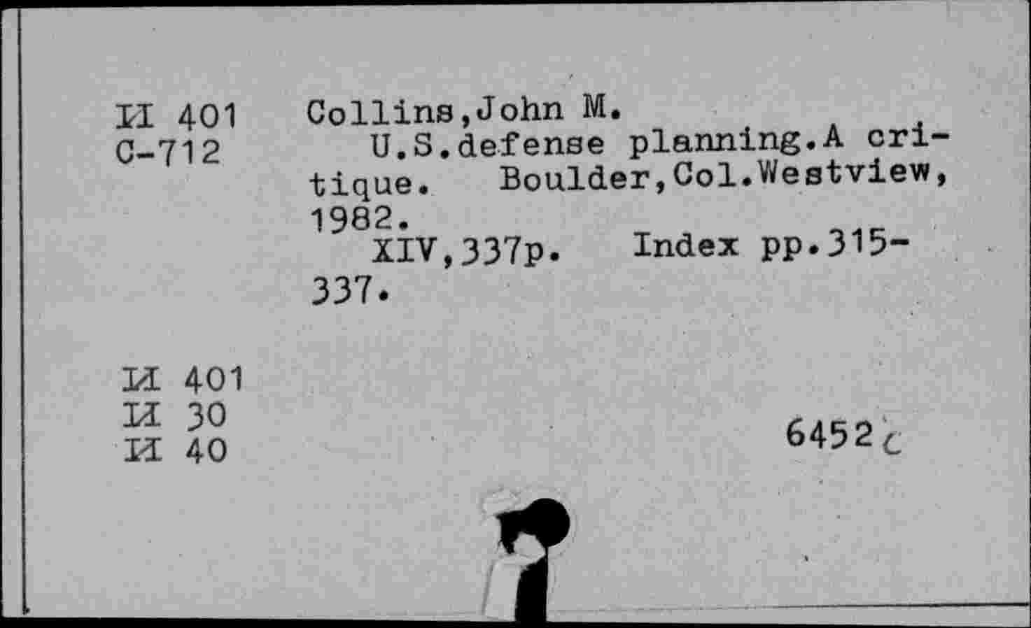 ﻿II 401 C-712
Collins,John M.
U.S.defense planning.A cri tique. Boulder,Col.Westview 1982.	t .
XIV,337p. Index pp.315-337.
sss
401
30
40
6452c